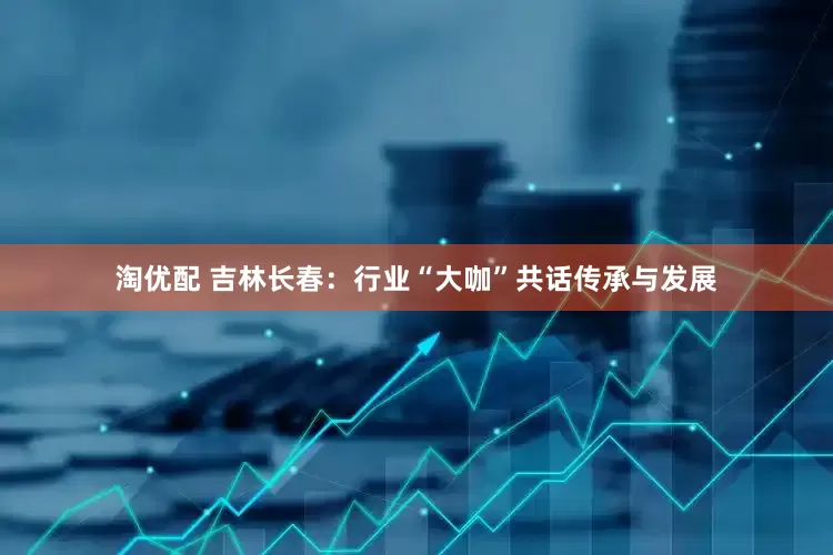 淘优配 吉林长春：行业“大咖”共话传承与发展