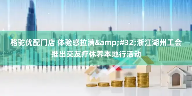 骆驼优配门店 体验感拉满&#32;浙江湖州工会推出交友疗休养本地行活动