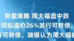 财盈策略 周大福盘中跌超9%，公司拟溢价26%发行可转债，瑞银认为周大福被低估