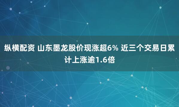 纵横配资 山东墨龙股价现涨超6% 近三个交易日累计上涨逾1.6倍