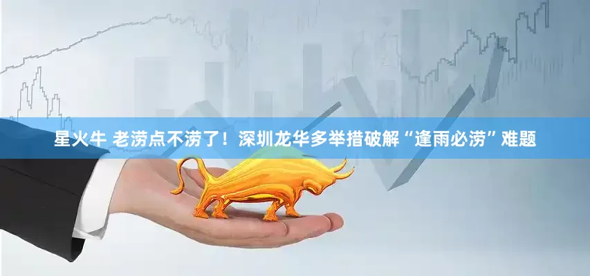 星火牛 老涝点不涝了！深圳龙华多举措破解“逢雨必涝”难题