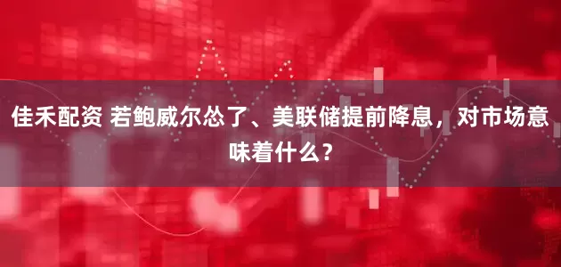 佳禾配资 若鲍威尔怂了、美联储提前降息，对市场意味着什么？