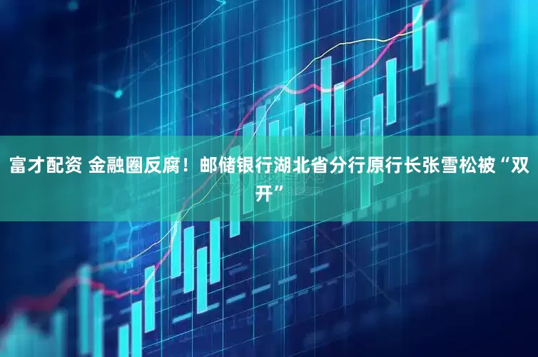 富才配资 金融圈反腐！邮储银行湖北省分行原行长张雪松被“双开”
