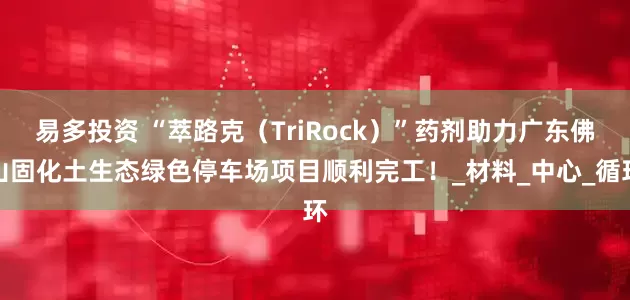 易多投资 “萃路克（TriRock）”药剂助力广东佛山固化土生态绿色停车场项目顺利完工！_材料_中心_循环