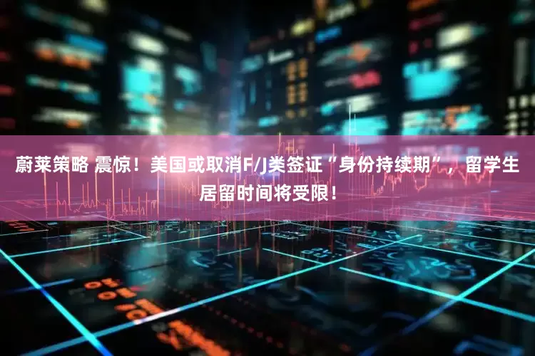 蔚莱策略 震惊！美国或取消F/J类签证“身份持续期”，留学生居留时间将受限！