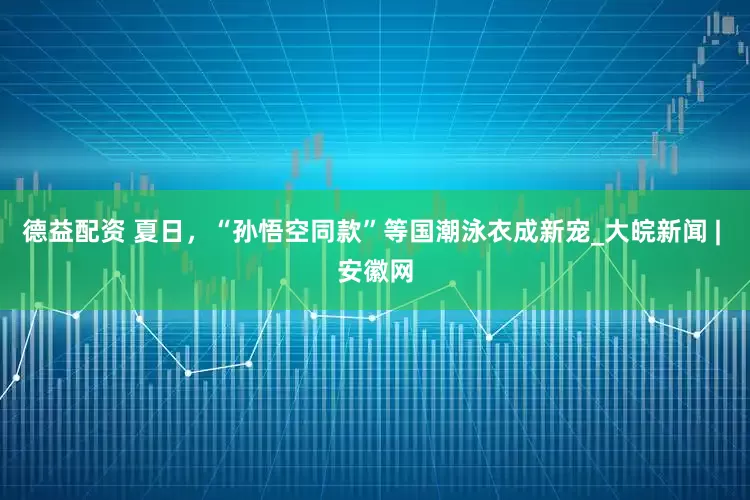 德益配资 夏日，“孙悟空同款”等国潮泳衣成新宠_大皖新闻 | 安徽网
