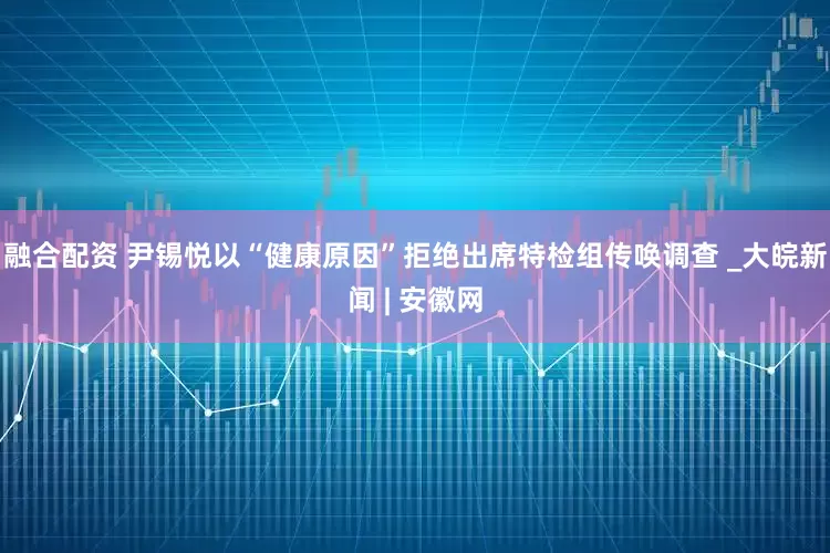 融合配资 尹锡悦以“健康原因”拒绝出席特检组传唤调查 _大皖新闻 | 安徽网