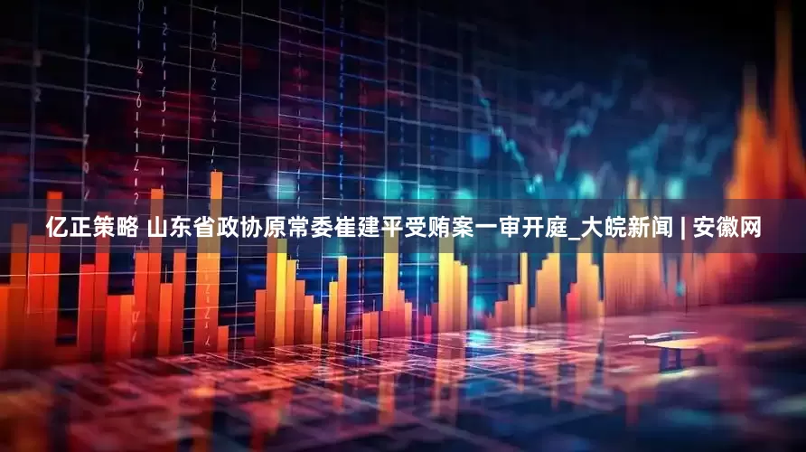 亿正策略 山东省政协原常委崔建平受贿案一审开庭_大皖新闻 | 安徽网