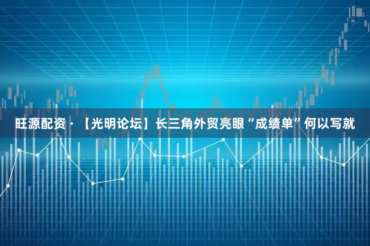 旺源配资 · 【光明论坛】长三角外贸亮眼“成绩单”何以写就