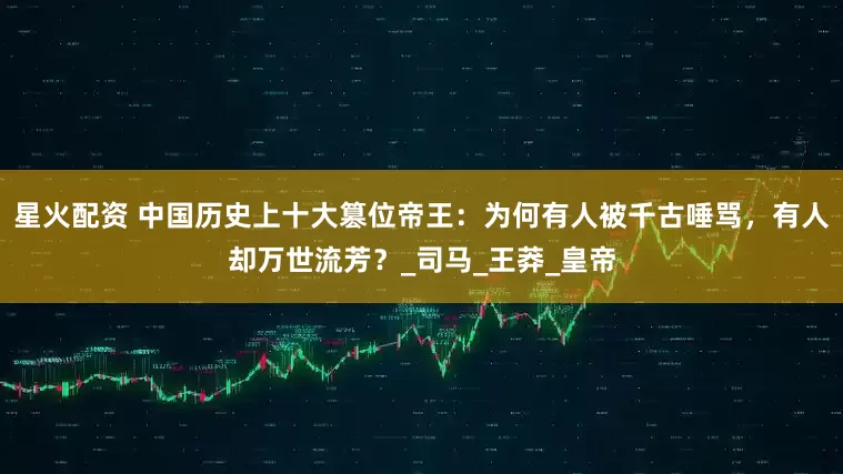 星火配资 中国历史上十大篡位帝王：为何有人被千古唾骂，有人却万世流芳？_司马_王莽_皇帝