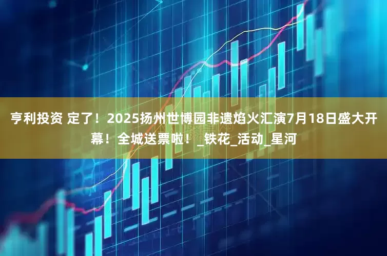 亨利投资 定了！2025扬州世博园非遗焰火汇演7月18日盛大开幕！全城送票啦！_铁花_活动_星河