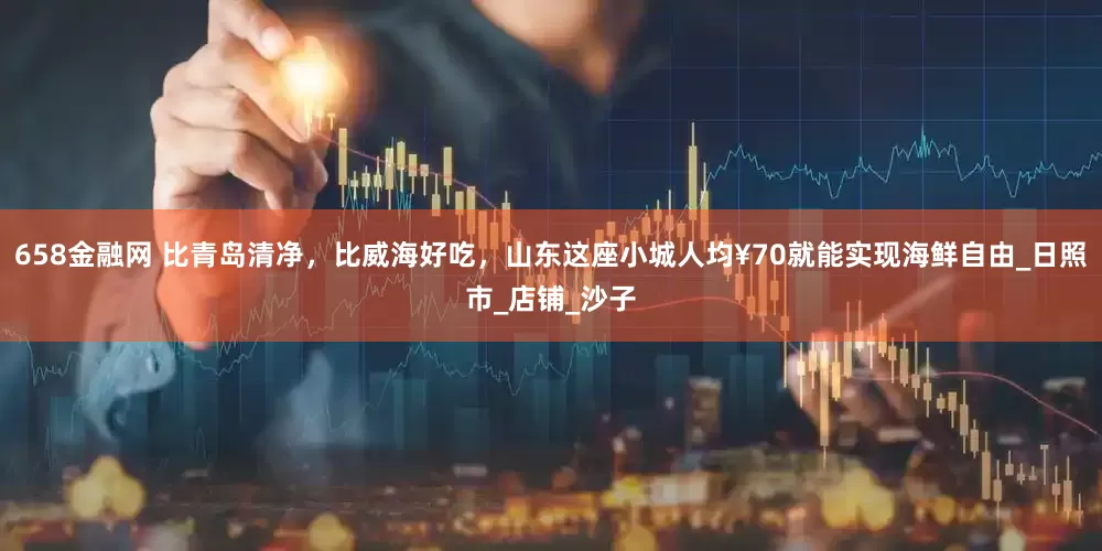 658金融网 比青岛清净，比威海好吃，山东这座小城人均¥70就能实现海鲜自由_日照市_店铺_沙子