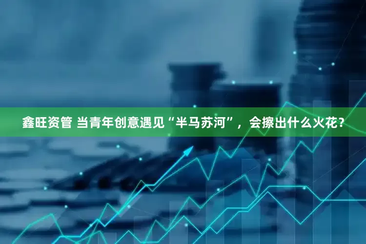 鑫旺资管 当青年创意遇见“半马苏河”，会擦出什么火花？