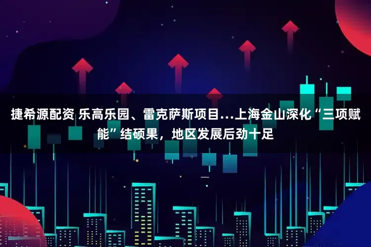 捷希源配资 乐高乐园、雷克萨斯项目…上海金山深化“三项赋能”结硕果，地区发展后劲十足