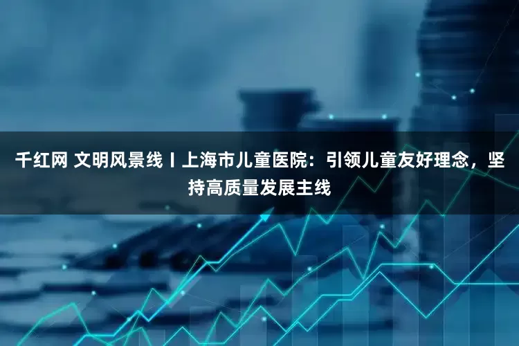 千红网 文明风景线〡上海市儿童医院：引领儿童友好理念，坚持高质量发展主线