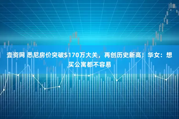 壹资网 悉尼房价突破$170万大关，再创历史新高！华女：想买公寓都不容易