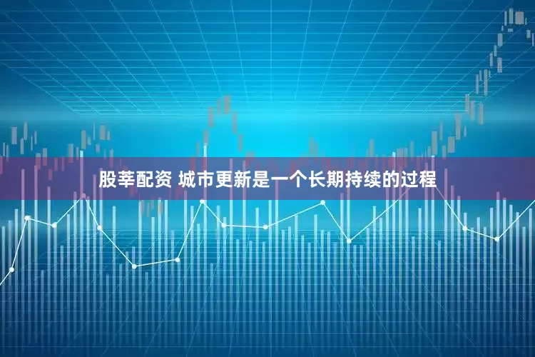 股莘配资 城市更新是一个长期持续的过程