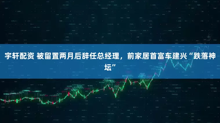 宇轩配资 被留置两月后辞任总经理，前家居首富车建兴“跌落神坛”