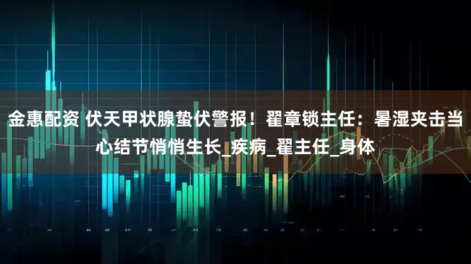 金惠配资 伏天甲状腺蛰伏警报！翟章锁主任：暑湿夹击当心结节悄悄生长_疾病_翟主任_身体