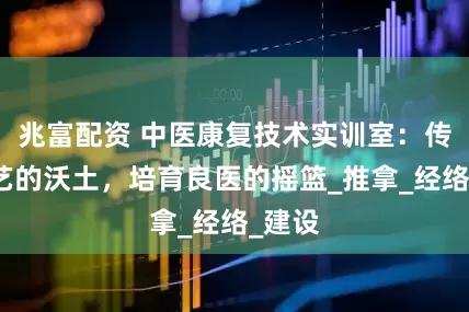 兆富配资 中医康复技术实训室：传承技艺的沃土，培育良医的摇篮_推拿_经络_建设