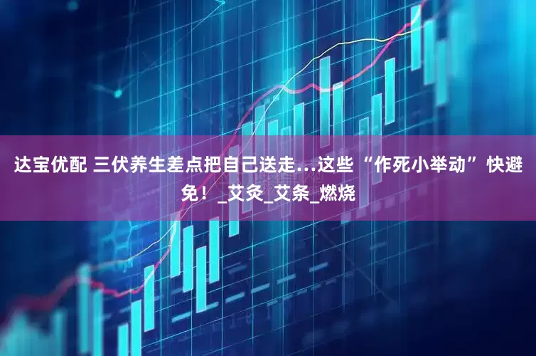 达宝优配 三伏养生差点把自己送走…这些 “作死小举动” 快避免！_艾灸_艾条_燃烧