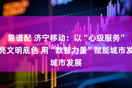 靠谱配 济宁移动：以“心级服务”擦亮文明底色 用“数智力量”赋能城市发展