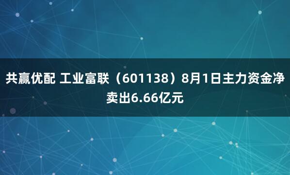共赢优配 工业富联（601138）8月1日主力资金净卖出6.66亿元