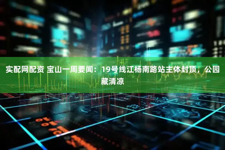 实配网配资 宝山一周要闻：19号线江杨南路站主体封顶，公园藏清凉
