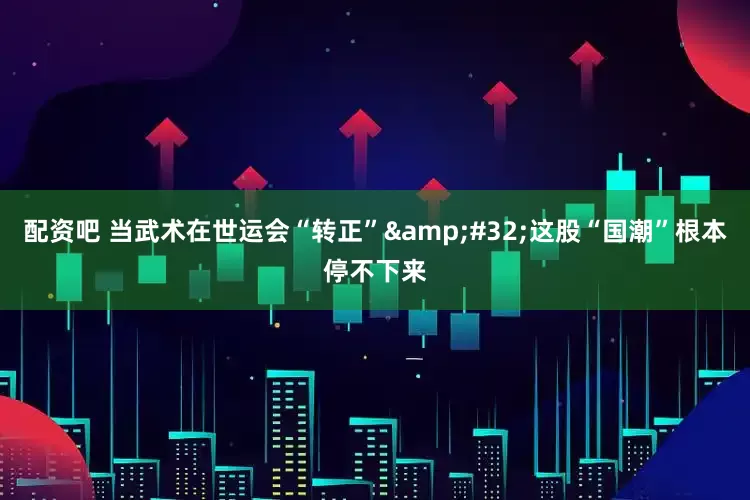 配资吧 当武术在世运会“转正”&#32;这股“国潮”根本停不下来