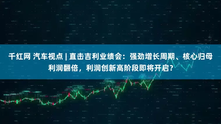 千红网 汽车视点 | 直击吉利业绩会：强劲增长周期、核心归母利润翻倍，利润创新高阶段即将开启？