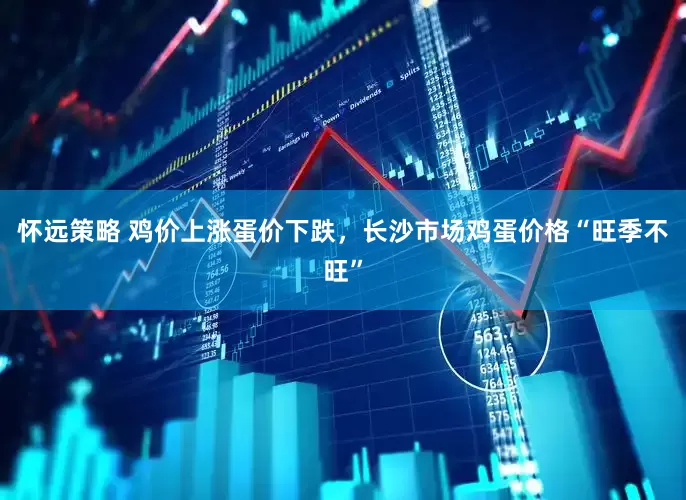 怀远策略 鸡价上涨蛋价下跌，长沙市场鸡蛋价格“旺季不旺”