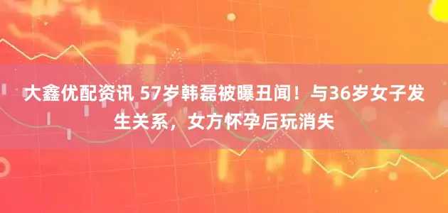 大鑫优配资讯 57岁韩磊被曝丑闻！与36岁女子发生关系，女方怀孕后玩消失