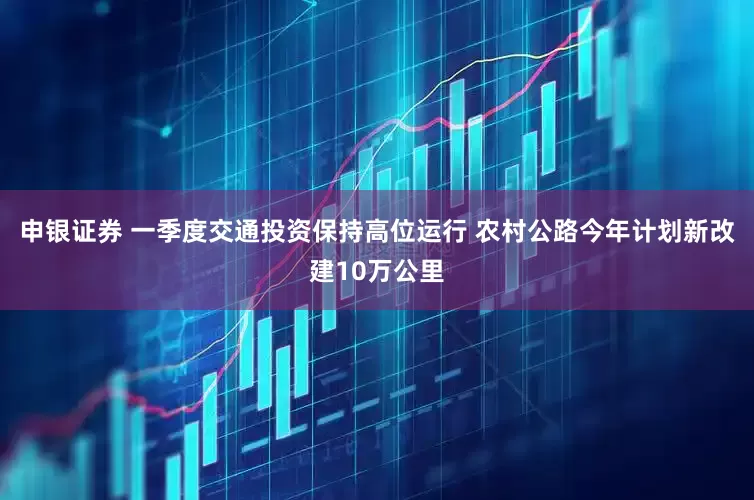 申银证券 一季度交通投资保持高位运行 农村公路今年计划新改建10万公里