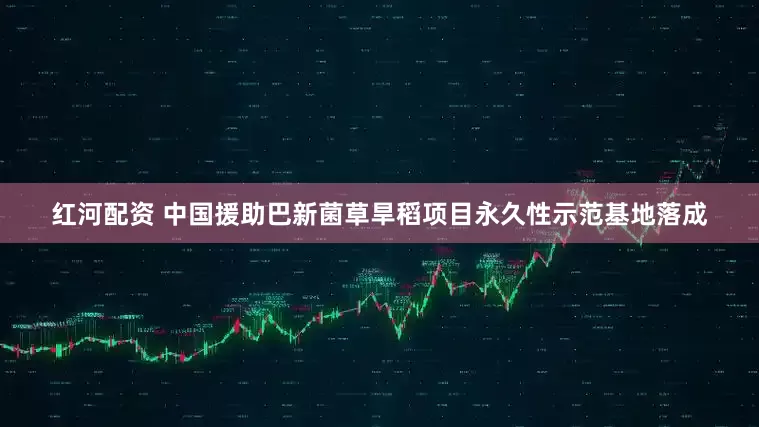红河配资 中国援助巴新菌草旱稻项目永久性示范基地落成