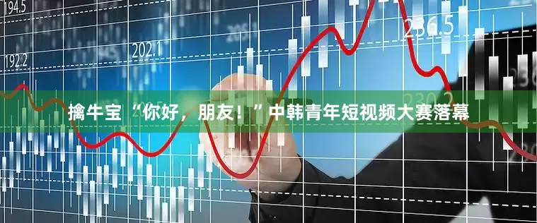 擒牛宝 “你好，朋友！”中韩青年短视频大赛落幕