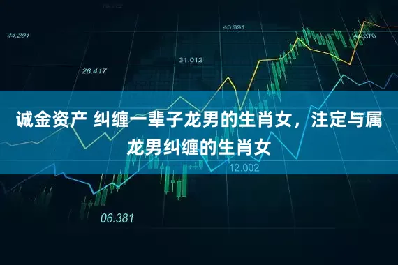 诚金资产 纠缠一辈子龙男的生肖女,注定与属龙男纠缠的生肖女