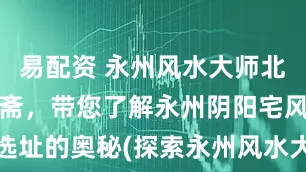 易配资 永州风水大师北斋先生王绍斋,带您了解永州阴阳宅风水布局、选址的奥秘(探索永州风水大师王绍斋的阴阳宅布局秘诀)