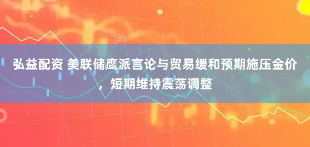 弘益配资 美联储鹰派言论与贸易缓和预期施压金价，短期维持震荡调整
